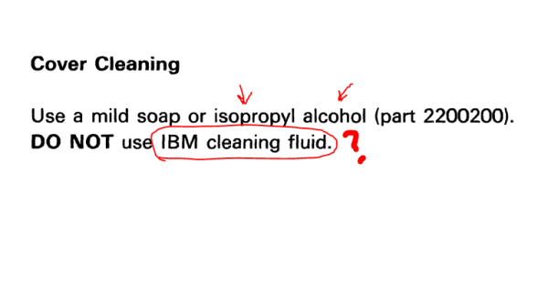 From a service manual: "Cover Cleaning: Use a mild soap or isopropyl alcohol (part 2200200). DO NOT use IBM cleaning fluid."