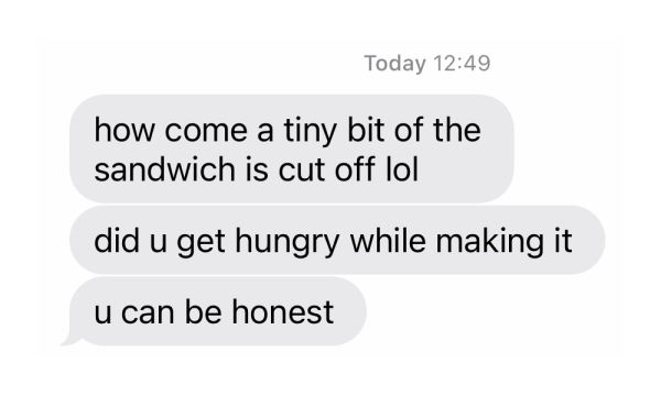 Text message bubbles reading:

how come a tiny bit of the sandwich is cut off lol
did u get hungry while making it
u can be honest